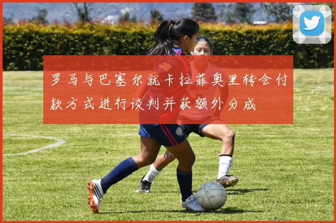 罗马与巴塞尔就卡拉菲奥里转会付款方式进行谈判并获额外分成