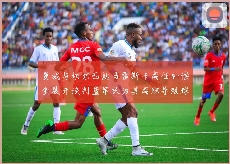 曼城与切尔西就马雷斯卡离任补偿金展开谈判蓝军认为其离职导致球队崩盘