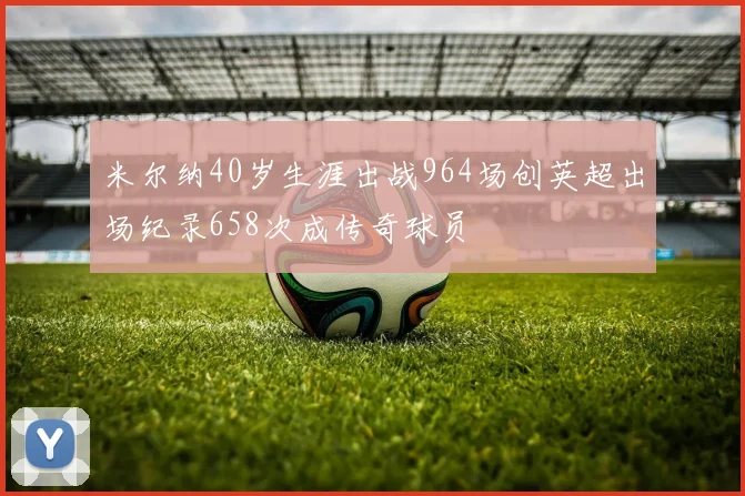 米尔纳40岁生涯出战964场创英超出场纪录658次成传奇球员