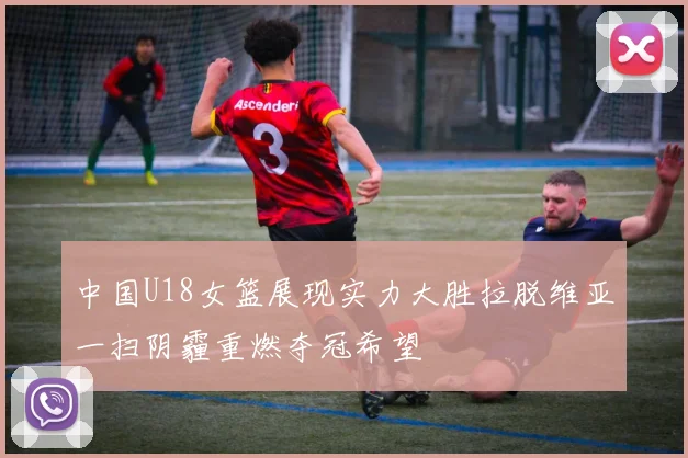 中国U18女篮展现实力大胜拉脱维亚一扫阴霾重燃夺冠希望