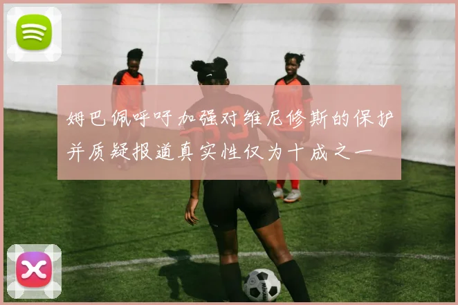 姆巴佩呼吁加强对维尼修斯的保护并质疑报道真实性仅为十成之一