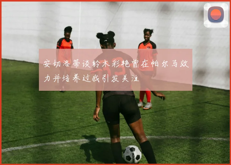安切洛蒂谈铃木彩艳曾在帕尔马效力并培养过我引发关注