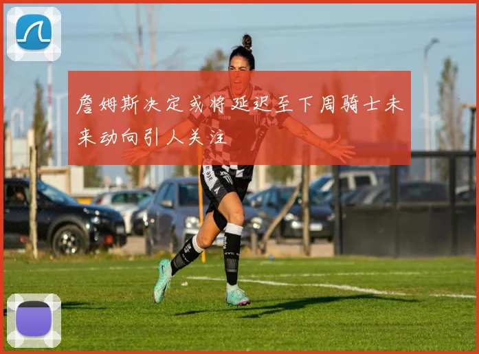 詹姆斯决定或将延迟至下周骑士未来动向引人关注