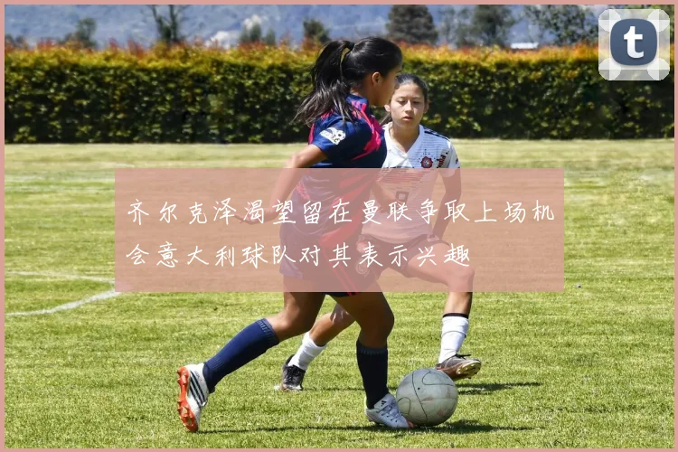 齐尔克泽渴望留在曼联争取上场机会意大利球队对其表示兴趣