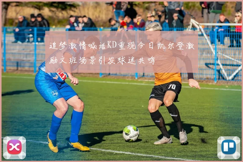 追梦激情喊话KD重现今日凯尔登激励文班场景引发球迷共鸣
