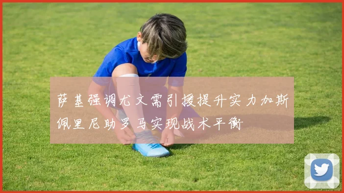 萨基强调尤文需引援提升实力加斯佩里尼助罗马实现战术平衡
