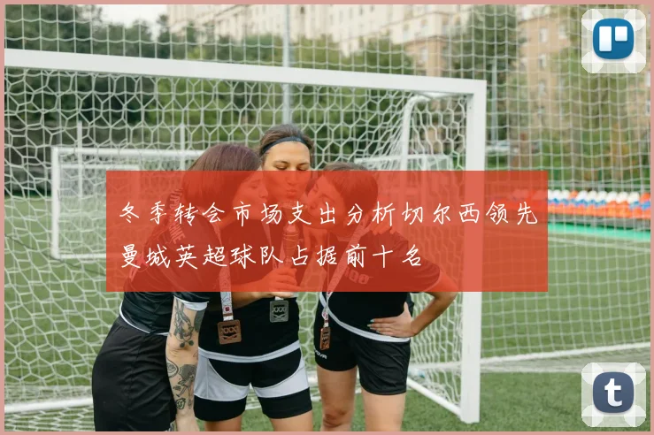冬季转会市场支出分析切尔西领先曼城英超球队占据前十名
