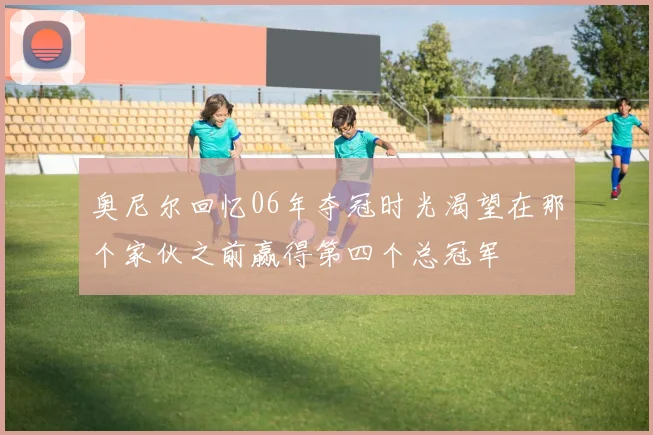奥尼尔回忆06年夺冠时光渴望在那个家伙之前赢得第四个总冠军