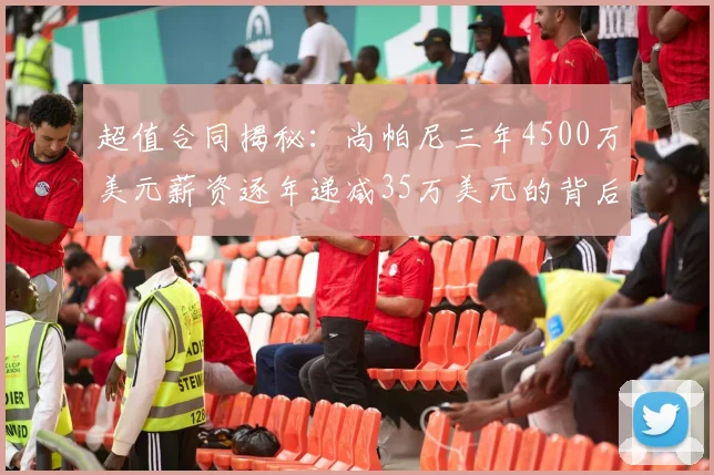 超值合同揭秘：尚帕尼三年4500万美元薪资逐年递减35万美元的背后故事