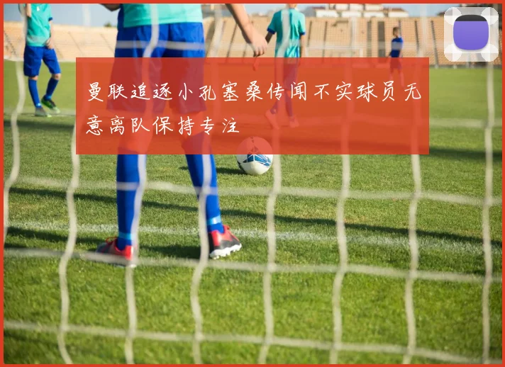 曼联追逐小孔塞桑传闻不实球员无意离队保持专注