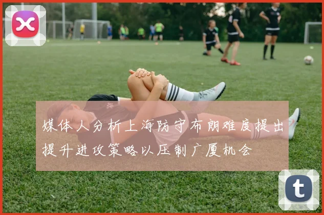 媒体人分析上海防守布朗难度提出提升进攻策略以压制广厦机会