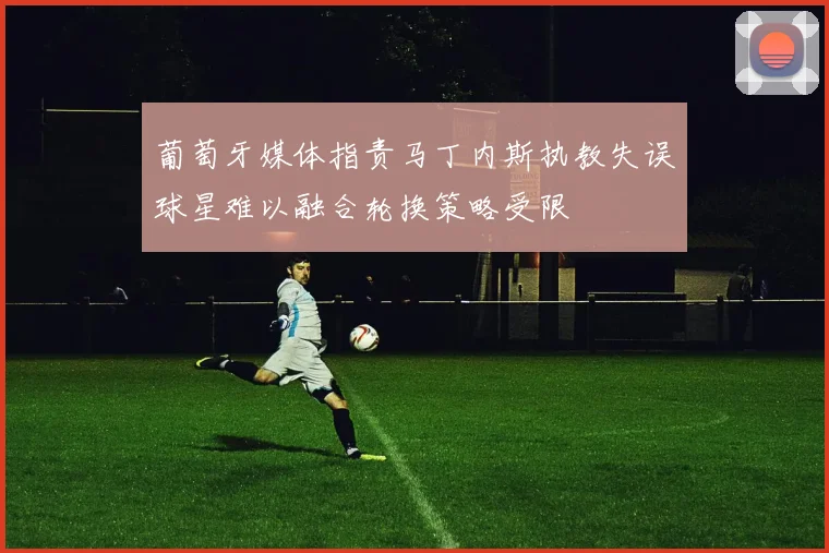 葡萄牙媒体指责马丁内斯执教失误球星难以融合轮换策略受限
