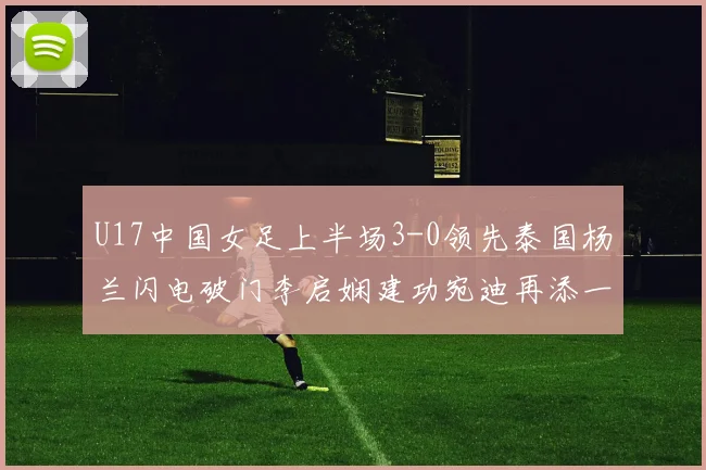 U17中国女足上半场3-0领先泰国杨兰闪电破门李启娴建功宛迪再添一分