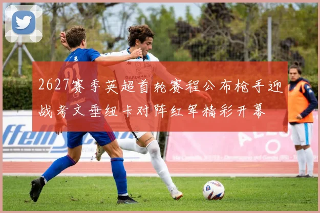 2627赛季英超首轮赛程公布枪手迎战考文垂纽卡对阵红军精彩开幕